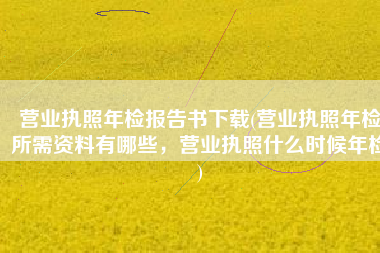 营业执照年检报告书下载(营业执照年检所需资料有哪些，营业执照什么时候年检)