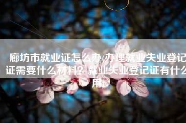 廊坊市就业证怎么办(办理就业失业登记证需要什么材料？就业失业登记证有什么用)