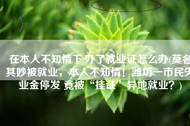 在本人不知情下,办了就业证怎么办(莫名其妙被就业，本人不知情！潍坊一市民失业金停发 竟被“挂证”异地就业？)