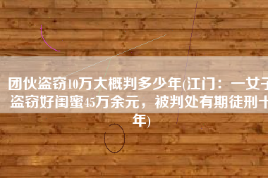 团伙盗窃10万大概判多少年(江门：一女子盗窃好闺蜜45万余元，被判处有期徒刑十年)