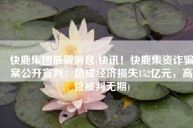 快鹿集团最新消息(快讯！快鹿集资诈骗案公开宣判：造成经济损失152亿元，高管被判无期)