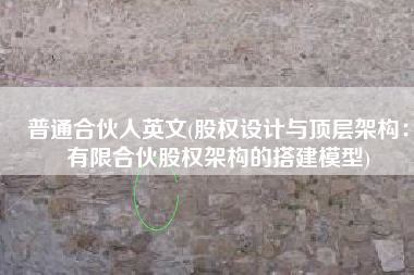 普通合伙人英文(股权设计与顶层架构：有限合伙股权架构的搭建模型)
