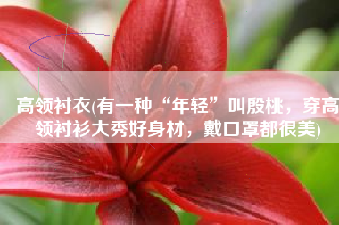 高领衬衣(有一种“年轻”叫殷桃，穿高领衬衫大秀好身材，戴口罩都很美)