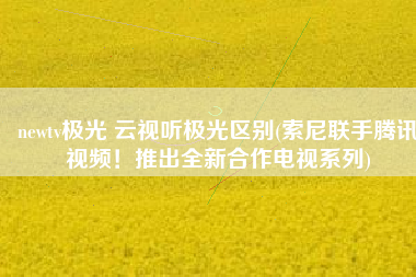 newtv极光 云视听极光区别(索尼联手腾讯视频！推出全新合作电视系列)