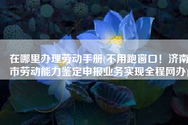 在哪里办理劳动手册(不用跑窗口！济南市劳动能力鉴定申报业务实现全程网办)
