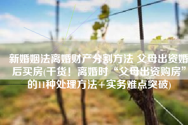 新婚姻法离婚财产分割方法 父母出资婚后买房(干货！离婚时“父母出资购房”的11种处理方法+实务难点突破)