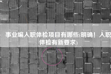 事业编入职体检项目有哪些(明确！入职体检有新要求)