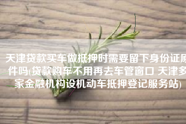 天津贷款买车做抵押时需要留下身份证原件吗(贷款购车不用再去车管窗口 天津多家金融机构设机动车抵押登记服务站)