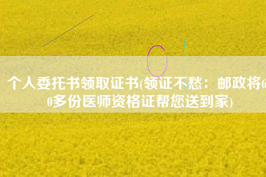 个人委托书领取证书(领证不愁：邮政将600多份医师资格证帮您送到家)