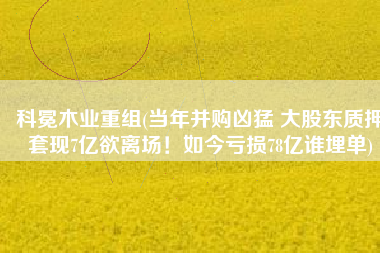 科冕木业重组(当年并购凶猛 大股东质押套现7亿欲离场！如今亏损78亿谁埋单)