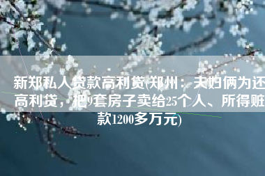 新郑私人贷款高利贷(郑州：夫妇俩为还高利贷，把9套房子卖给25个人、所得赃款1200多万元)