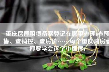 重庆房屋租赁备案登记在哪里办理(查预售、查销控、查房价……每个重庆购房者都要学会这个小程序)