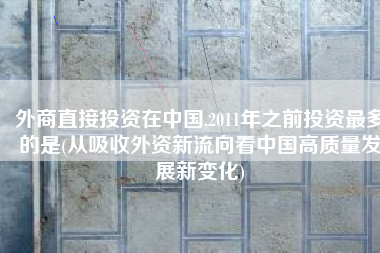 外商直接投资在中国,2011年之前投资最多的是(从吸收外资新流向看中国高质量发展新变化)