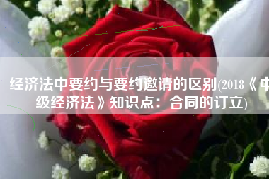 经济法中要约与要约邀请的区别(2018《中级经济法》知识点：合同的订立)