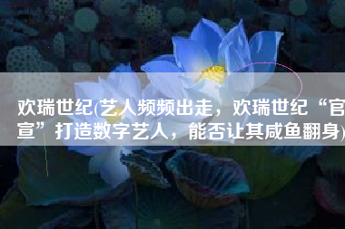 欢瑞世纪(艺人频频出走，欢瑞世纪“官宣”打造数字艺人，能否让其咸鱼翻身)