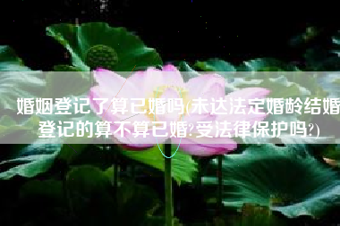 婚姻登记了算已婚吗(未达法定婚龄结婚登记的算不算已婚?受法律保护吗?)