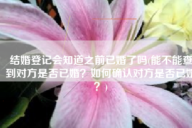 结婚登记会知道之前已婚了吗(能不能查到对方是否已婚？如何确认对方是否已婚？)