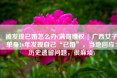 被发现已婚怎么办(满哥维权 | 广西女子单身16年发现自己“已婚”，当地回应：历史遗留问题，很麻烦)