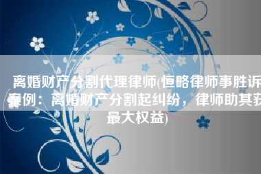 离婚财产分割代理律师(恒略律师事胜诉案例：离婚财产分割起纠纷，律师助其获最大权益)