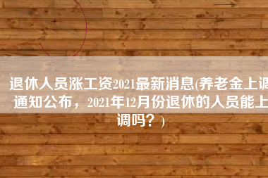 退休人员涨工资2021最新消息(养老金上调通知公布，2021年12月份退休的人员能上调吗？)