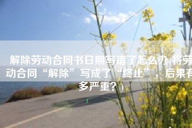 解除劳动合同书日期写错了怎么办(将劳动合同“解除”写成了“终止”，后果有多严重？)