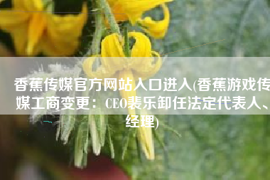 香蕉传媒官方网站入口进入(香蕉游戏传媒工商变更：CEO裴乐卸任法定代表人、经理)