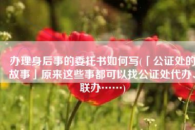 办理身后事的委托书如何写(「公证处的故事」原来这些事都可以找公证处代办、联办……)