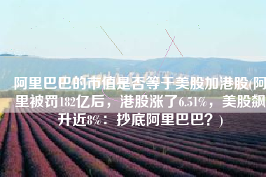 阿里巴巴的市值是否等于美股加港股(阿里被罚182亿后，港股涨了6.51%，美股飙升近8%：抄底阿里巴巴？)