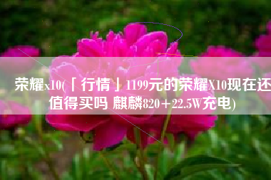 荣耀x10(「行情」1199元的荣耀X10现在还值得买吗 麒麟820+22.5W充电)