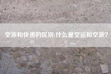 空派和快递的区别(什么是空运和空派？)