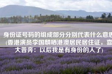 身份证号码的组成部分分别代表什么意思(香港演员李国麟晒港澳居民居住证，喜大普奔：以后我是有身份的人了)