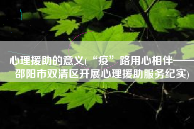 心理援助的意义(“疫”路用心相伴——邵阳市双清区开展心理援助服务纪实)