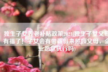 独生子女养老补贴政策2021(独生子女父母有福了！子女会有带薪假来照顾父母，企业愿意执行吗)