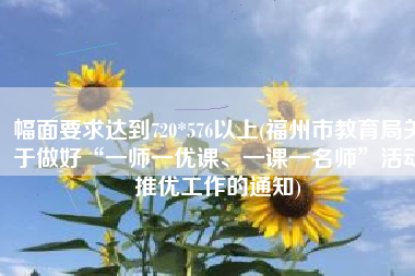 幅面要求达到720*576以上(福州市教育局关于做好“一师一优课、一课一名师”活动推优工作的通知)
