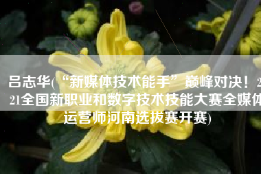 吕志华(“新媒体技术能手”巅峰对决！2021全国新职业和数字技术技能大赛全媒体运营师河南选拔赛开赛)