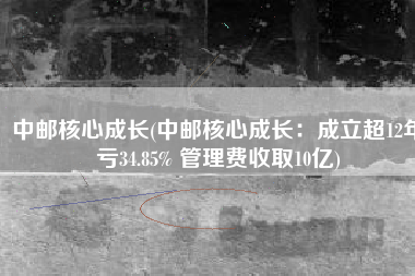 中邮核心成长(中邮核心成长：成立超12年亏34.85% 管理费收取10亿)