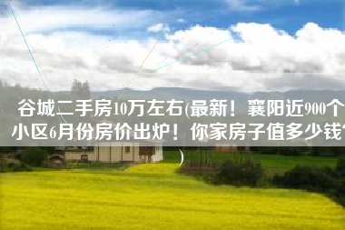 谷城二手房10万左右(最新！襄阳近900个小区6月份房价出炉！你家房子值多少钱？)