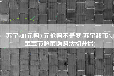 苏宁0.01元购(0元抢购不是梦 苏宁超市6.1宝宝节超市嗨购活动开启)