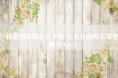 抖音国际版怎么下载(怎么在国内正常使用TikTok?)