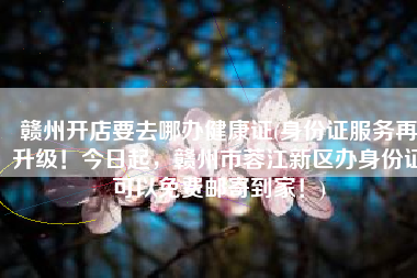 赣州开店要去哪办健康证(身份证服务再升级！今日起，赣州市蓉江新区办身份证可以免费邮寄到家！)
