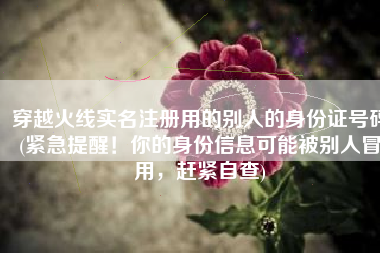穿越火线实名注册用的别人的身份证号码(紧急提醒！你的身份信息可能被别人冒用，赶紧自查)