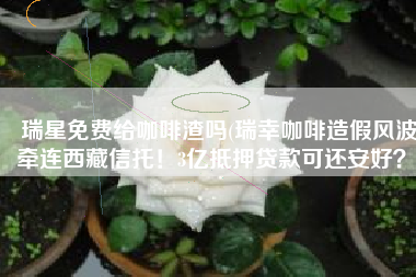 瑞星免费给咖啡渣吗(瑞幸咖啡造假风波牵连西藏信托！3亿抵押贷款可还安好？)