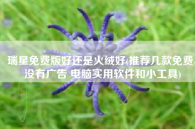 瑞星免费版好还是火绒好(推荐几款免费、没有广告 电脑实用软件和小工具)