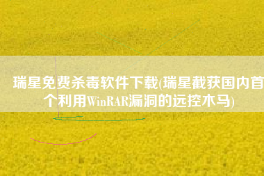 瑞星免费杀毒软件下载(瑞星截获国内首个利用WinRAR漏洞的远控木马)