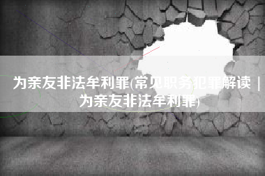 为亲友非法牟利罪(常见职务犯罪解读 | 为亲友非法牟利罪)