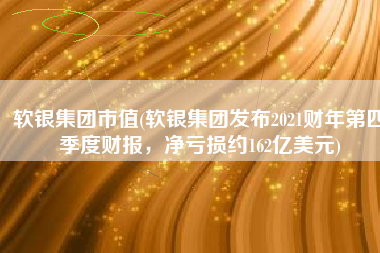 软银集团市值(软银集团发布2021财年第四季度财报，净亏损约162亿美元)