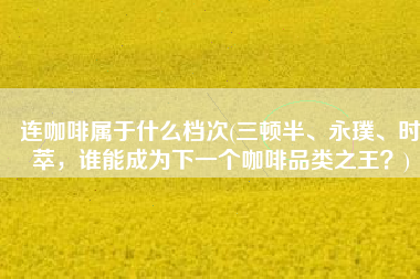 连咖啡属于什么档次(三顿半、永璞、时萃，谁能成为下一个咖啡品类之王？)