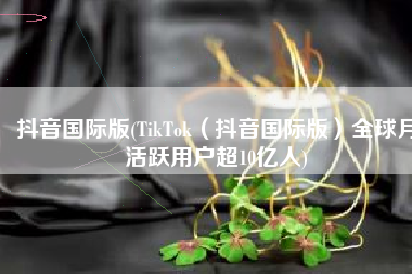 抖音国际版(TikTok（抖音国际版）全球月活跃用户超10亿人)