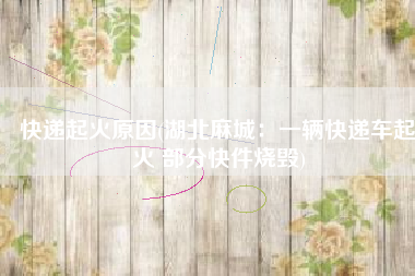 快递起火原因(湖北麻城：一辆快递车起火 部分快件烧毁)