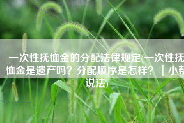 一次性抚恤金的分配法律规定(一次性抚恤金是遗产吗？分配顺序是怎样？｜小帮说法)